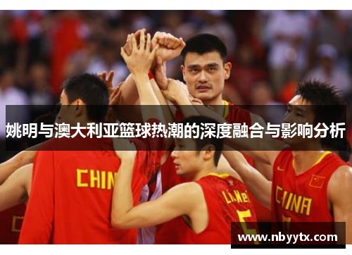 姚明与澳大利亚篮球热潮的深度融合与影响分析
