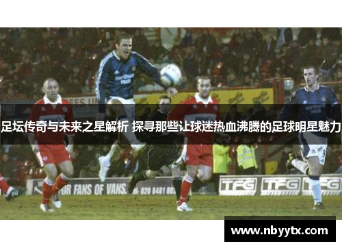 足坛传奇与未来之星解析 探寻那些让球迷热血沸腾的足球明星魅力