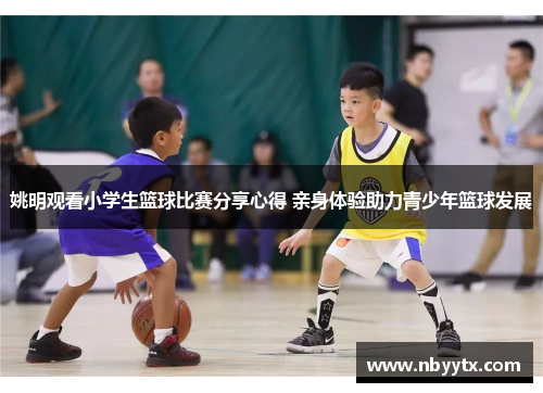 姚明观看小学生篮球比赛分享心得 亲身体验助力青少年篮球发展