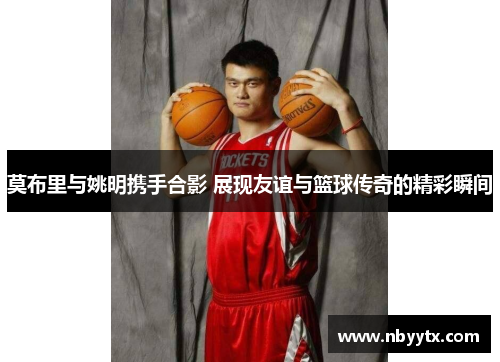 莫布里与姚明携手合影 展现友谊与篮球传奇的精彩瞬间