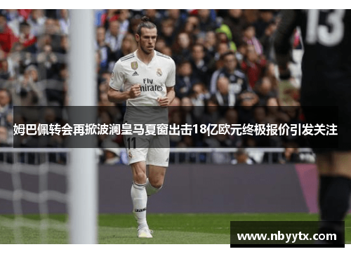 姆巴佩转会再掀波澜皇马夏窗出击18亿欧元终极报价引发关注